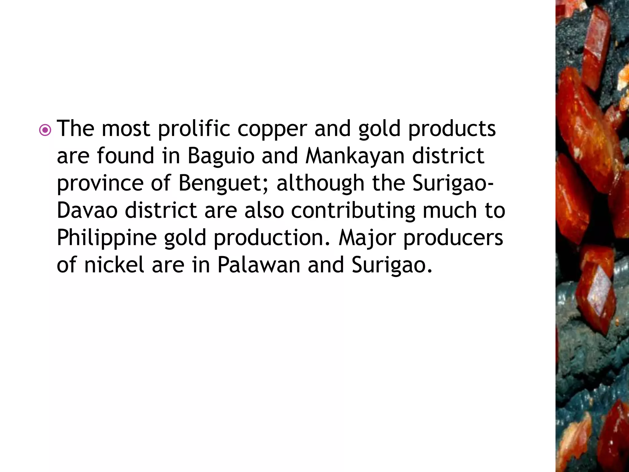  The most prolific copper and gold products
are found in Baguio and Mankayan district
province of Benguet; although the Surigao-
Davao district are also contributing much to
Philippine gold production. Major producers
of nickel are in Palawan and Surigao.
 