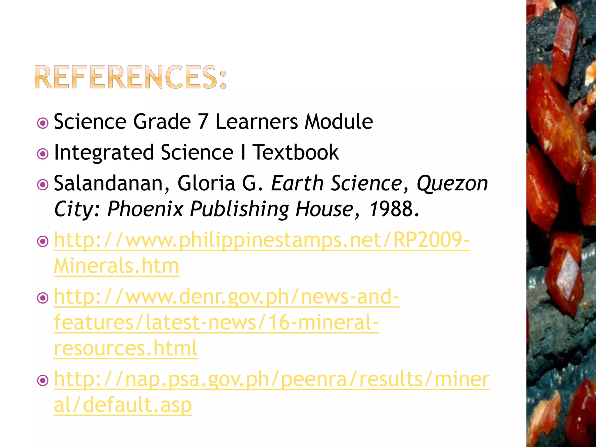  Science Grade 7 Learners Module
 Integrated Science I Textbook
 Salandanan, Gloria G. Earth Science, Quezon
City: Phoenix Publishing House, 1988.
 http://www.philippinestamps.net/RP2009-
Minerals.htm
 http://www.denr.gov.ph/news-and-
features/latest-news/16-mineral-
resources.html
 http://nap.psa.gov.ph/peenra/results/miner
al/default.asp
 