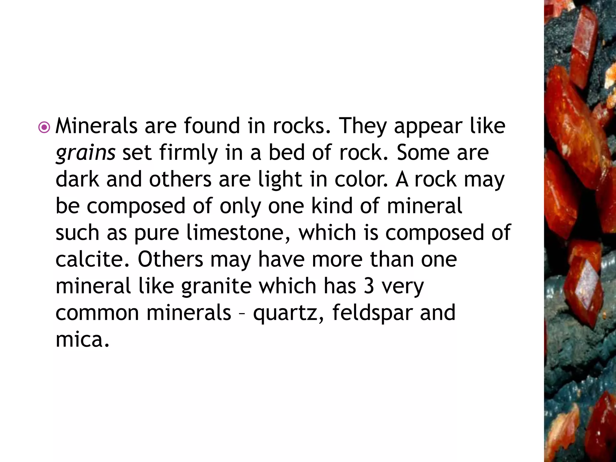  Minerals are found in rocks. They appear like
grains set firmly in a bed of rock. Some are
dark and others are light in color. A rock may
be composed of only one kind of mineral
such as pure limestone, which is composed of
calcite. Others may have more than one
mineral like granite which has 3 very
common minerals – quartz, feldspar and
mica.
 