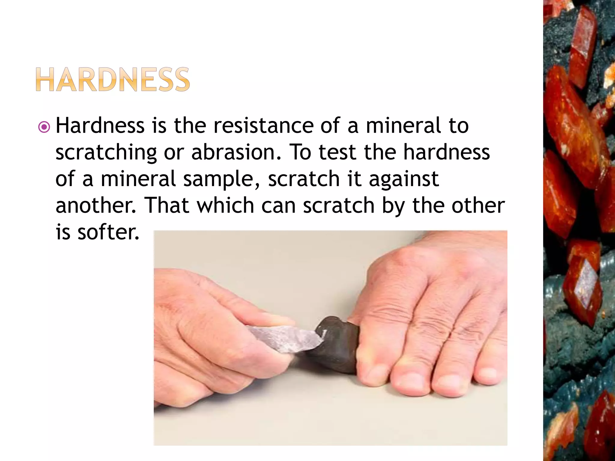  Hardness is the resistance of a mineral to
scratching or abrasion. To test the hardness
of a mineral sample, scratch it against
another. That which can scratch by the other
is softer.
 