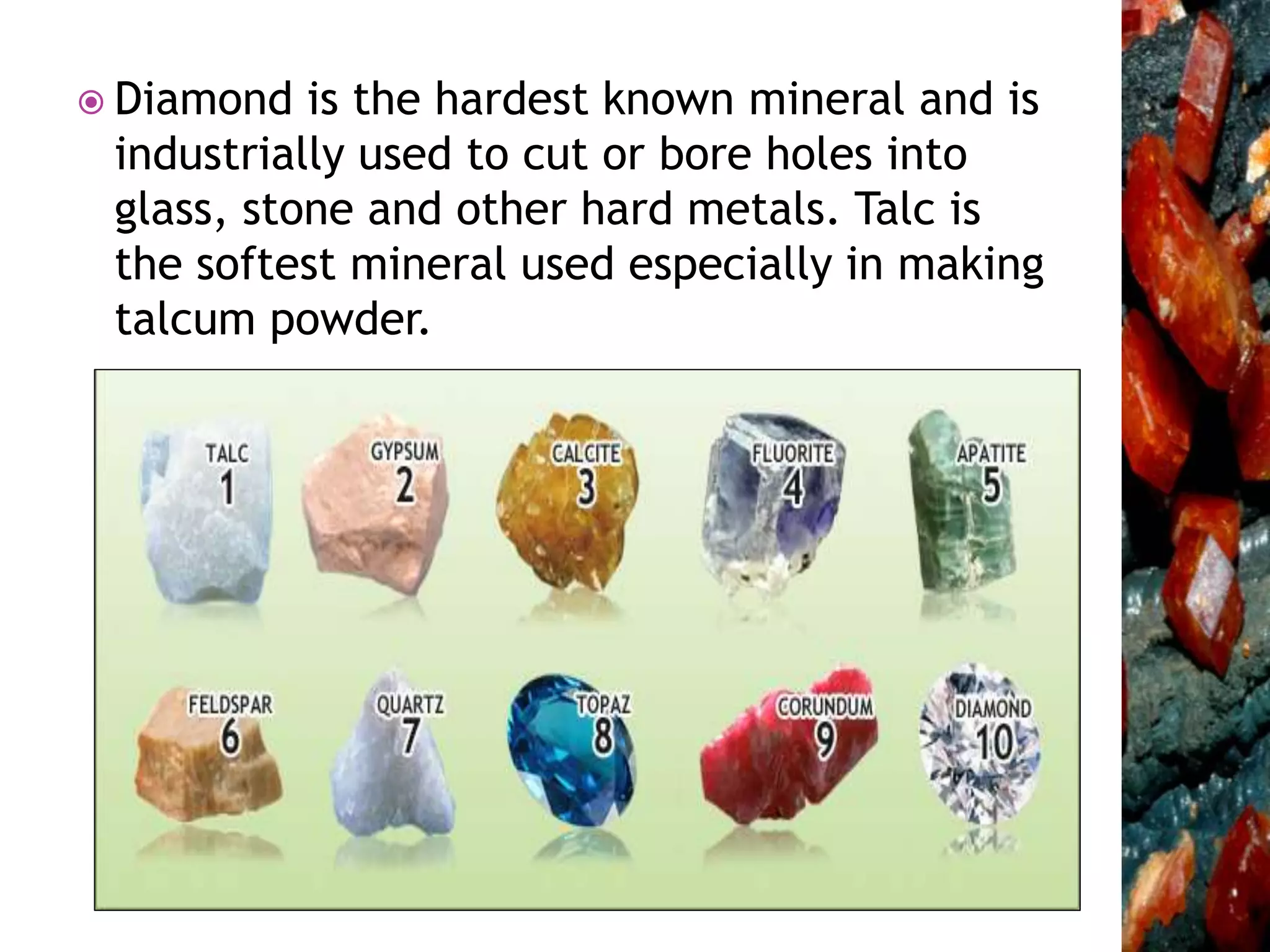  Diamond is the hardest known mineral and is
industrially used to cut or bore holes into
glass, stone and other hard metals. Talc is
the softest mineral used especially in making
talcum powder.
 