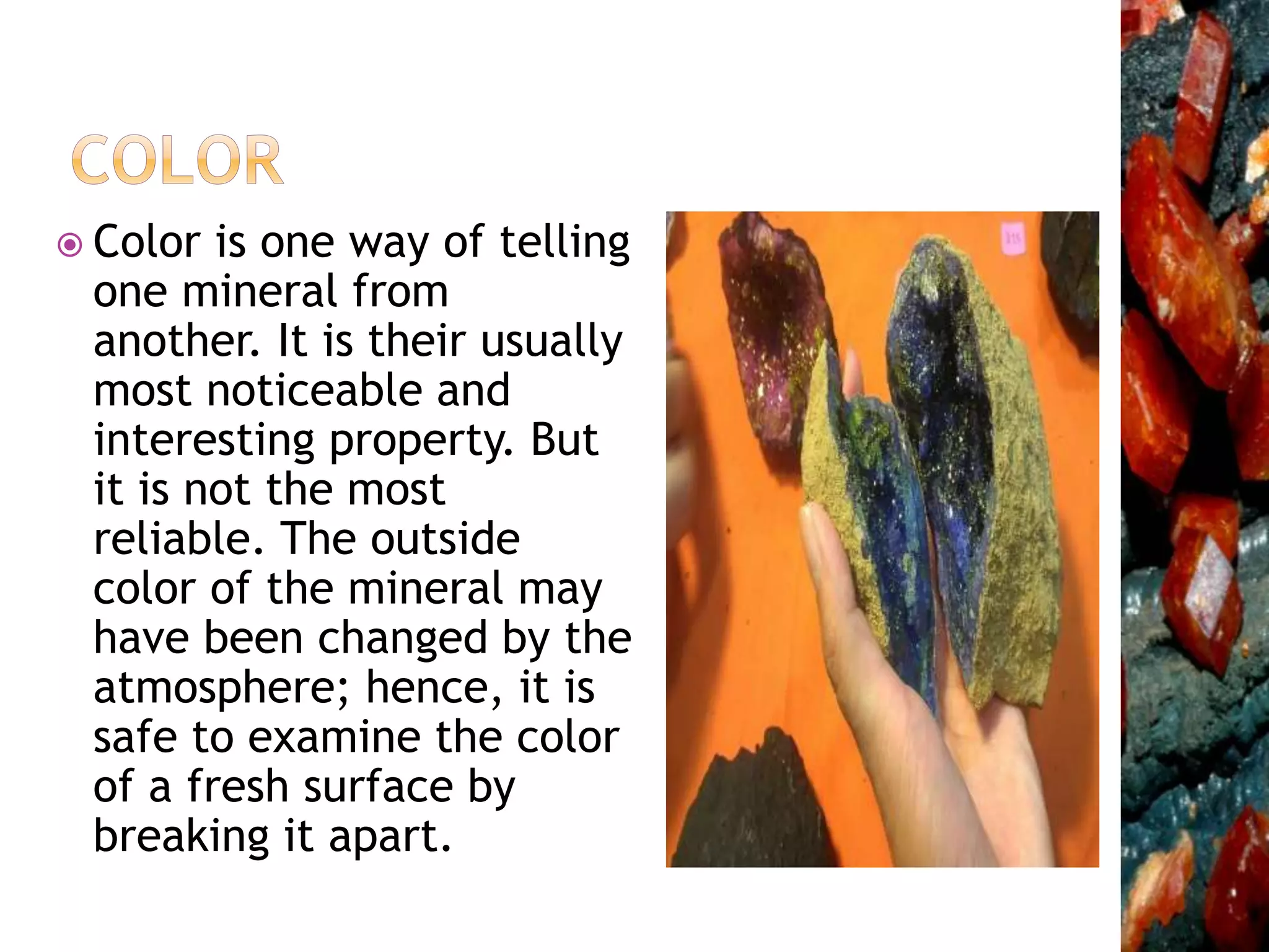  Color is one way of telling
one mineral from
another. It is their usually
most noticeable and
interesting property. But
it is not the most
reliable. The outside
color of the mineral may
have been changed by the
atmosphere; hence, it is
safe to examine the color
of a fresh surface by
breaking it apart.
 