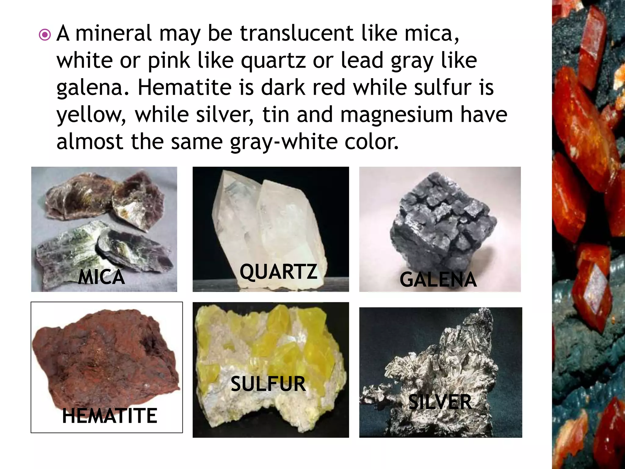  A mineral may be translucent like mica,
white or pink like quartz or lead gray like
galena. Hematite is dark red while sulfur is
yellow, while silver, tin and magnesium have
almost the same gray-white color.
MICA QUARTZ GALENA
HEMATITE
SULFUR
SILVER
 