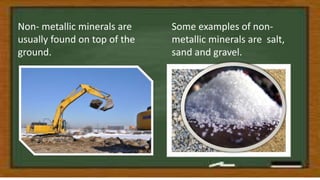 Non- metallic minerals are
usually found on top of the
ground.
Some examples of non-
metallic minerals are salt,
sand and gravel.
 