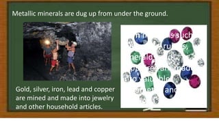 Metallic minerals are dug up from under the ground.
Gold, silver, iron, lead and copper
are mined and made into jewelry
and other household articles.
Gem minerals such as
diamonds, rubies,
emeralds and
sapphires are made
into valuable
ornaments and
jewelry.
 