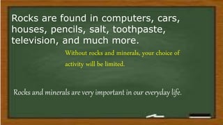 Rocks and minerals are very important in our everyday life.
Without rocks and minerals, your choice of
activity will be limited.
Rocks are found in computers, cars,
houses, pencils, salt, toothpaste,
television, and much more.
 