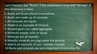 Let’s Practice. Say “Rock!” if the statement is true and “Uh huh” if
the statement is false.
1.Rocks are found almost everywhere.
2.Rocks are made up of minerals.
3.All minerals are liquid.
4.Water is an example of mineral.
5.Blasted gems are called aggregate.
6.Minerals maybe solid or liquid.
7.Minerals are all metallic.
8.Metallic minerals are dug under the ground.
9.Gold is an example of non- metallic mineral.
10.Rocks and minerals are very important in everyday life.
 