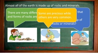 Almost all of the earth is made up of rocks and minerals.
Would you believe that
everyday you use
something made up of
rocks or minerals?
There are many different kinds
and forms of rocks and minerals.
Some are precious while
others are very common.
Let’s try to find out what these rocks and minerals are.
 