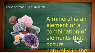 Rocks are made up of minerals.
A mineral is an
element or a
combination of
elements that
occurs
naturally in the
 
