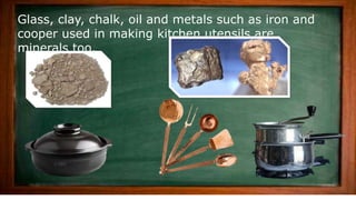 Glass, clay, chalk, oil and metals such as iron and
cooper used in making kitchen utensils are
minerals too.
 