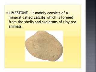  LIMESTONE – It mainly consists of a
mineral called calcite which is formed
from the shells and skeletons of tiny sea
animals.
 