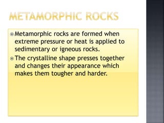  Metamorphic rocks are formed when
extreme pressure or heat is applied to
sedimentary or igneous rocks.
 The crystalline shape presses together
and changes their appearance which
makes them tougher and harder.
 