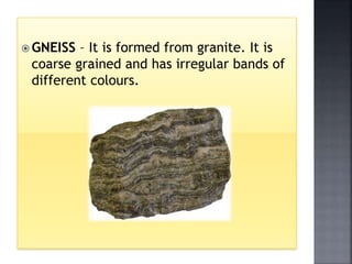  GNEISS – It is formed from granite. It is
coarse grained and has irregular bands of
different colours.
 