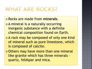  Rocks are made from minerals.
 A mineral is a naturally occurring
inorganic substance with a definite
chemical composition found on Earth.
 A rock may be composed of only one kind
of mineral such as pure limestone, which
is composed of calcite.
 Others may have more than one mineral
like granite which has three minerals –
quartz, feldspar and mica.
 