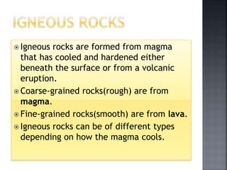  Igneous rocks are formed from magma
that has cooled and hardened either
beneath the surface or from a volcanic
eruption.
 Coarse-grained rocks(rough) are from
magma.
 Fine-grained rocks(smooth) are from lava.
 Igneous rocks can be of different types
depending on how the magma cools.
 
