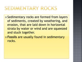  Sedimentary rocks are formed from layers
of sediments, created by weathering, and
erosion, that are laid down in horizontal
strata by water or wind and are squeezed
and stuck together.
 Fossils are usually found in sedimentary
rocks.
 