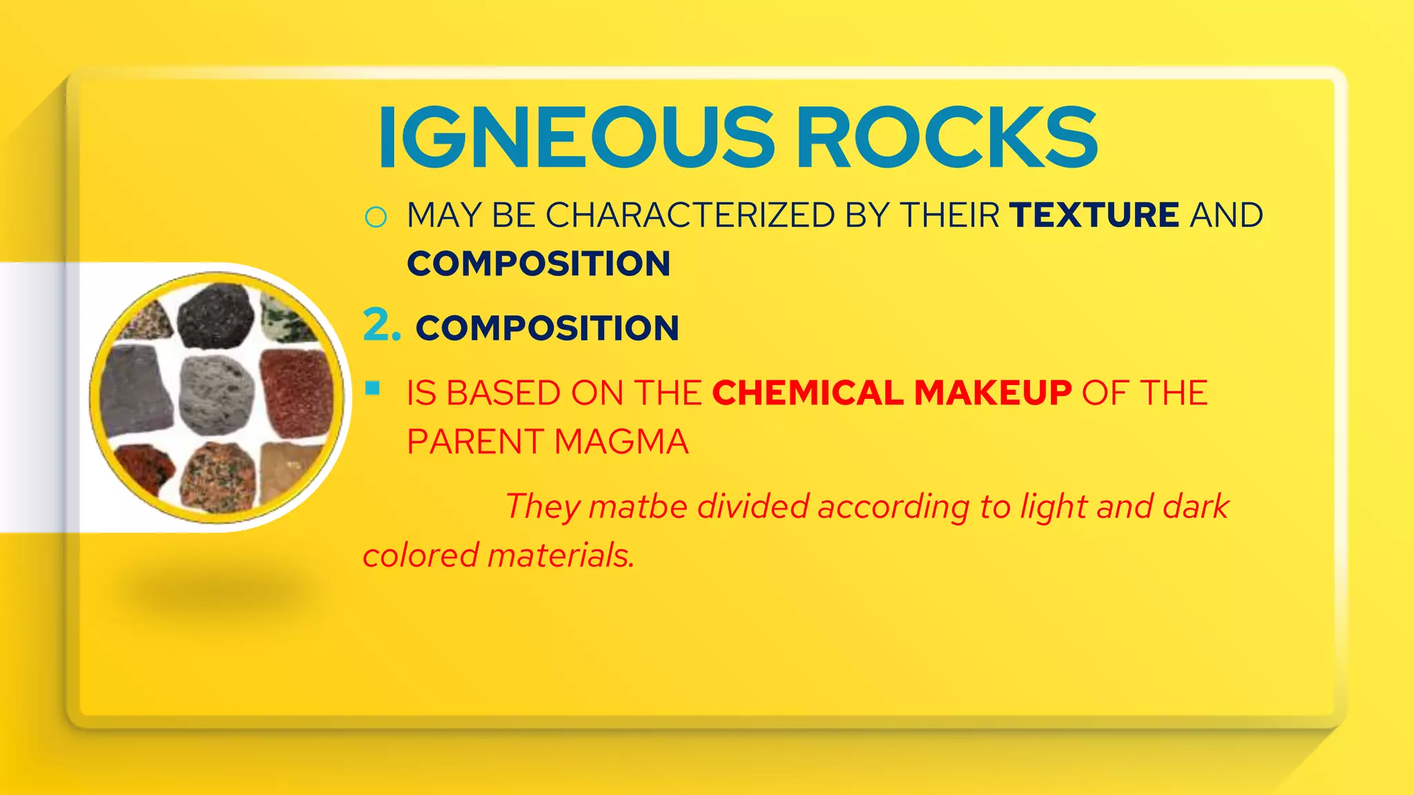 IGNEOUS ROCKS
o MAY BE CHARACTERIZED BY THEIR TEXTURE AND
COMPOSITION
2. COMPOSITION
 IS BASED ON THE CHEMICAL MAKEUP OF THE
PARENT MAGMA
They matbe divided according to light and dark
colored materials.
 