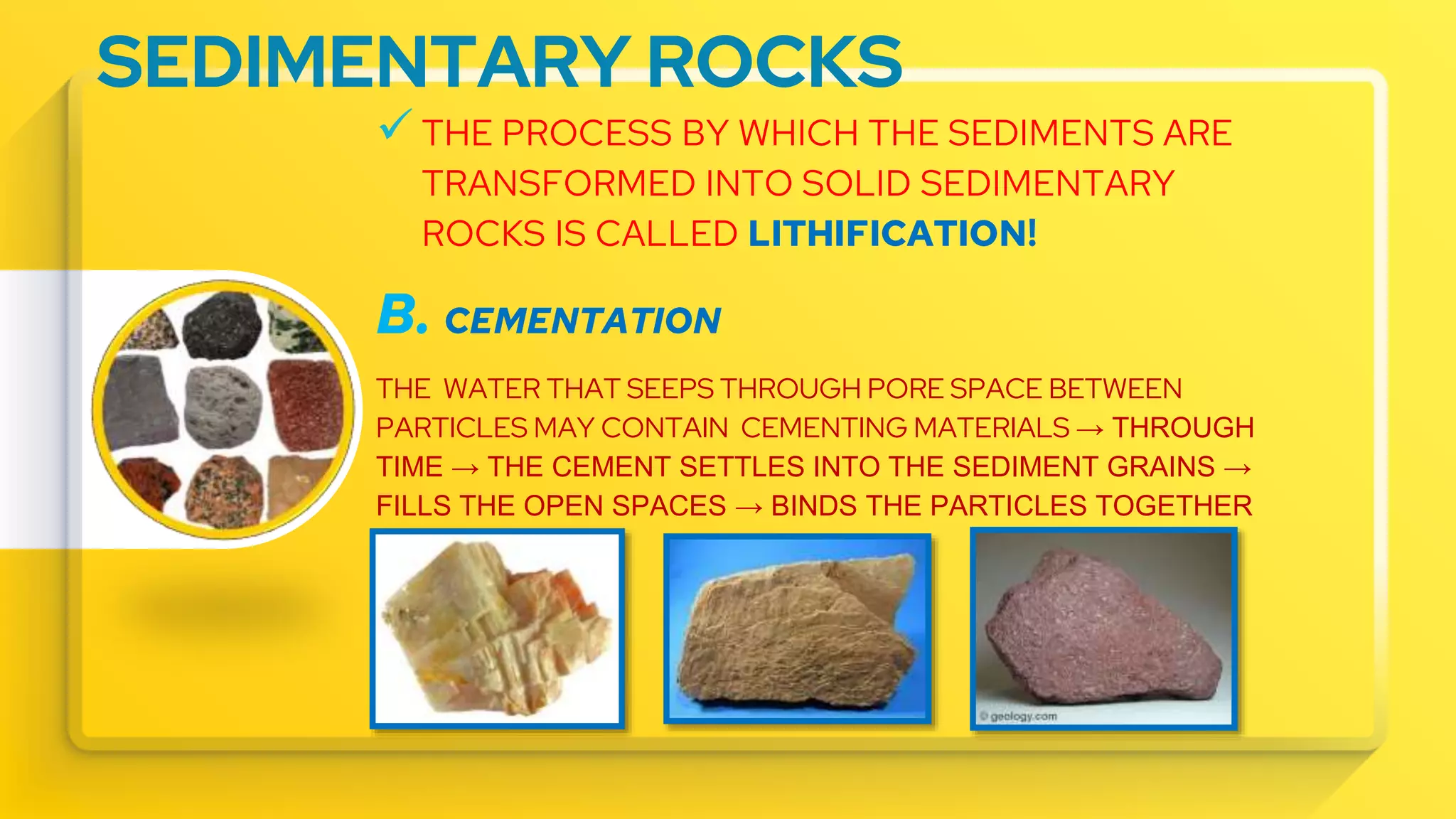 SEDIMENTARY ROCKS
 THE PROCESS BY WHICH THE SEDIMENTS ARE
TRANSFORMED INTO SOLID SEDIMENTARY
ROCKS IS CALLED LITHIFICATION!
B. CEMENTATION
THE WATER THAT SEEPS THROUGH PORE SPACE BETWEEN
PARTICLES MAY CONTAIN CEMENTING MATERIALS → THROUGH
TIME → THE CEMENT SETTLES INTO THE SEDIMENT GRAINS →
FILLS THE OPEN SPACES → BINDS THE PARTICLES TOGETHER
 