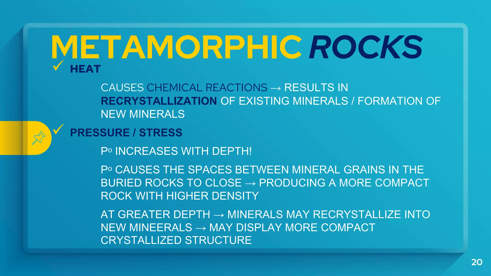 METAMORPHIC ROCKS
 HEAT
CAUSES CHEMICAL REACTIONS → RESULTS IN
RECRYSTALLIZATION OF EXISTING MINERALS / FORMATION OF
NEW MINERALS
 PRESSURE / STRESS
Pᵒ INCREASES WITH DEPTH!
Pᵒ CAUSES THE SPACES BETWEEN MINERAL GRAINS IN THE
BURIED ROCKS TO CLOSE → PRODUCING A MORE COMPACT
ROCK WITH HIGHER DENSITY
AT GREATER DEPTH → MINERALS MAY RECRYSTALLIZE INTO
NEW MINEERALS → MAY DISPLAY MORE COMPACT
CRYSTALLIZED STRUCTURE
20
 