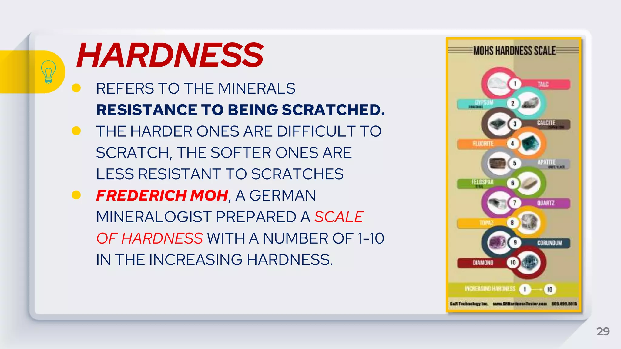HARDNESS
● REFERS TO THE MINERALS
RESISTANCE TO BEING SCRATCHED.
● THE HARDER ONES ARE DIFFICULT TO
SCRATCH, THE SOFTER ONES ARE
LESS RESISTANT TO SCRATCHES
● FREDERICH MOH, A GERMAN
MINERALOGIST PREPARED A SCALE
OF HARDNESS WITH A NUMBER OF 1-10
IN THE INCREASING HARDNESS.
29
 