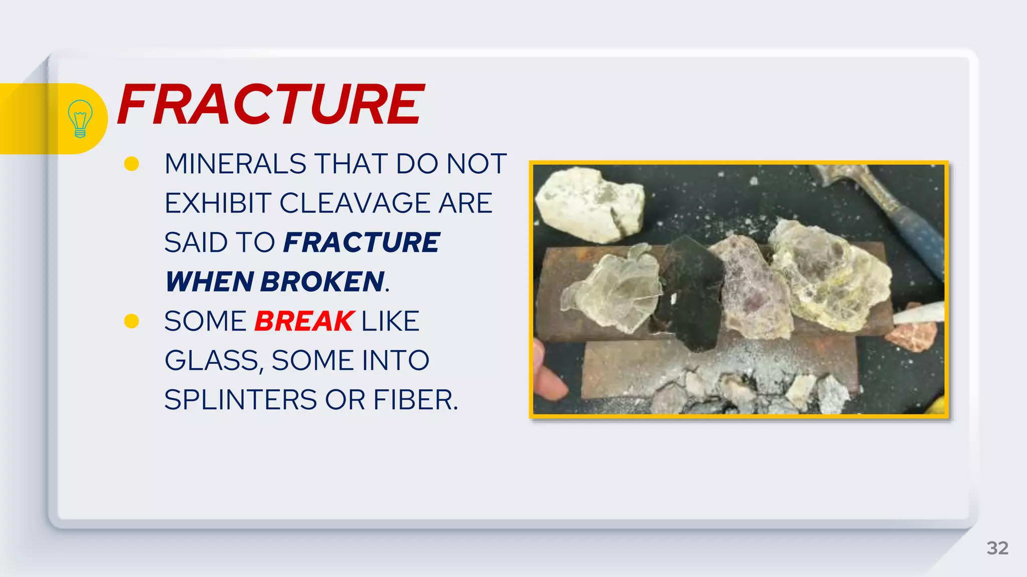 FRACTURE
● MINERALS THAT DO NOT
EXHIBIT CLEAVAGE ARE
SAID TO FRACTURE
WHEN BROKEN.
● SOME BREAK LIKE
GLASS, SOME INTO
SPLINTERS OR FIBER.
32
 