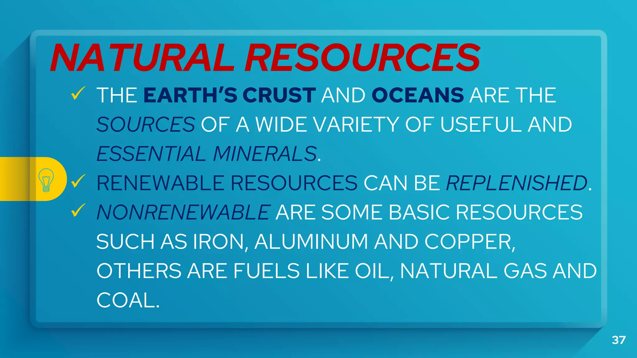 37
NATURAL RESOURCES
 THE EARTH’S CRUST AND OCEANS ARE THE
SOURCES OF A WIDE VARIETY OF USEFUL AND
ESSENTIAL MINERALS.
 RENEWABLE RESOURCES CAN BE REPLENISHED.
 NONRENEWABLE ARE SOME BASIC RESOURCES
SUCH AS IRON, ALUMINUM AND COPPER,
OTHERS ARE FUELS LIKE OIL, NATURAL GAS AND
COAL.
 