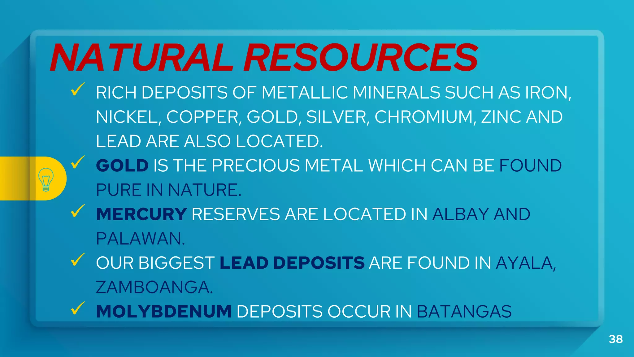 38
NATURAL RESOURCES
 RICH DEPOSITS OF METALLIC MINERALS SUCH AS IRON,
NICKEL, COPPER, GOLD, SILVER, CHROMIUM, ZINC AND
LEAD ARE ALSO LOCATED.
 GOLD IS THE PRECIOUS METAL WHICH CAN BE FOUND
PURE IN NATURE.
 MERCURY RESERVES ARE LOCATED IN ALBAY AND
PALAWAN.
 OUR BIGGEST LEAD DEPOSITS ARE FOUND IN AYALA,
ZAMBOANGA.
 MOLYBDENUM DEPOSITS OCCUR IN BATANGAS
 