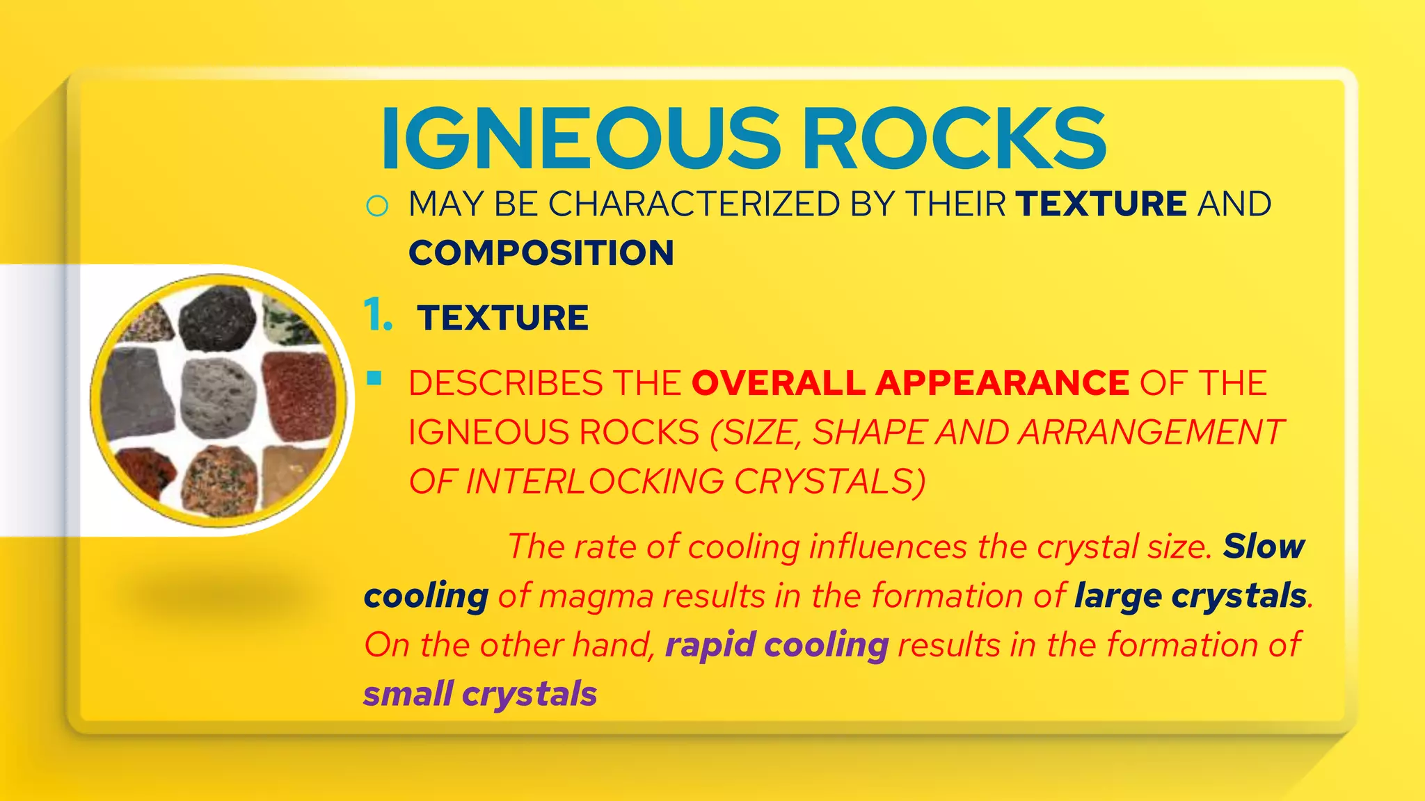 IGNEOUS ROCKS
o MAY BE CHARACTERIZED BY THEIR TEXTURE AND
COMPOSITION
1. TEXTURE
 DESCRIBES THE OVERALL APPEARANCE OF THE
IGNEOUS ROCKS (SIZE, SHAPE AND ARRANGEMENT
OF INTERLOCKING CRYSTALS)
The rate of cooling influences the crystal size. Slow
cooling of magma results in the formation of large crystals.
On the other hand, rapid cooling results in the formation of
small crystals
 