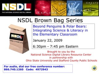 NSDL Brown Bag Series Beyond Penguins & Polar Bears: Integrating Science & Literacy in the Elementary Classroom  January 22, 2009 6:30pm - 7:45 pm Eastern Brought to you by the  National Science Digital Library Resource Center  in partnership with  Ohio State University and Stafford County Public Schools For audio, dial our free conference number:  866.740.1260  Code:  4972943 