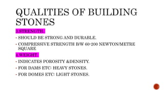 3.STRENGTH.
• SHOULD BE STRONG AND DURABLE.
• COMPRESSIVE STRENGTH B/W 60-200 NEWTON/METRE
SQUARE
4.WEIGHT.
• INDICATES POROSITY &DENSITY.
• FOR DAMS ETC: HEAVY STONES.
• FOR DOMES ETC: LIGHT STONES.
 