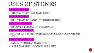 1.STRUCTURES.
• FOR FOUNDATIONS ,WALLS ETC.
2.FACE WORKS.
• TO GIVE APPEARANCE TO STRUCTURES.
3.PAVING STONES.
• TO COVER FLOORS OF BUILDINGS.
4.BASIC MATERIAL.
• STONES ARE DISINTEGRATED FOR CEMENTS,MOOROMS
ETC.
5 MISCELLANEOUS.
• BALLAST FOR RAILWAYS ETC.
• INERT MATERIAL IN CONCRETE MIX
 