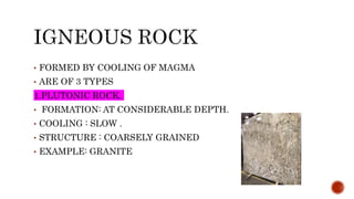 • FORMED BY COOLING OF MAGMA
• ARE OF 3 TYPES
1.PLUTONIC ROCK.
• FORMATION: AT CONSIDERABLE DEPTH.
• COOLING : SLOW .
• STRUCTURE : COARSELY GRAINED
• EXAMPLE: GRANITE
 