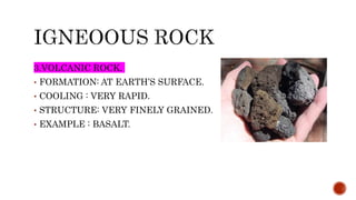 3.VOLCANIC ROCK.
• FORMATION: AT EARTH’S SURFACE.
• COOLING : VERY RAPID.
• STRUCTURE: VERY FINELY GRAINED.
• EXAMPLE : BASALT.
 