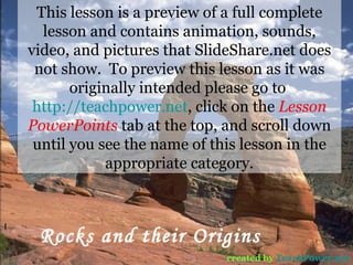 Rocks and their Origins created by   TeachPower.net This lesson is a preview of a full complete lesson and contains animation, sounds, video, and pictures that SlideShare.net does not show.  To preview this lesson as it was originally intended please go to  http://teachpower.net , click on the  Lesson PowerPoints  tab at the top, and scroll down until you see the name of this lesson in the appropriate category. 
