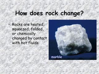 How does rock change?
• Rocks are heated,
squeezed, folded,
or chemically
changed by contact
with hot fluids
marble
 