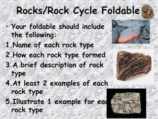 Rocks/Rock Cycle Foldable
• Your foldable should include
the following:
1.Name of each rock type
2.How each rock type formed
3.A brief description of rock
type
4.At least 2 examples of each
rock type
5.Illustrate 1 example for each
rock type
 