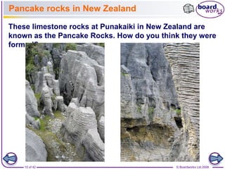 Pancake rocks in New Zealand 
These limestone rocks at Punakaiki in New Zealand are 
known as the Pancake Rocks. How do you think they were 
formed? 
10 of 42 © Boardworks Ltd 2008 
 
