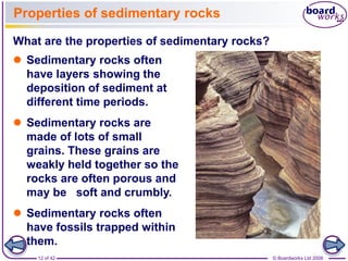 Properties of sedimentary rocks 
What are the properties of sedimentary rocks? 
 Sedimentary rocks often 
have layers showing the 
deposition of sediment at 
different time periods. 
 Sedimentary rocks are 
made of lots of small 
grains. These grains are 
weakly held together so the 
rocks are often porous and 
may be soft and crumbly. 
 Sedimentary rocks often 
have fossils trapped within 
them. 
12 of 42 © Boardworks Ltd 2008 
 