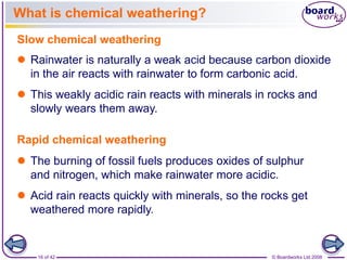 What is chemical weathering? 
Slow chemical weathering 
 Rainwater is naturally a weak acid because carbon dioxide 
in the air reacts with rainwater to form carbonic acid. 
 This weakly acidic rain reacts with minerals in rocks and 
slowly wears them away. 
Rapid chemical weathering 
 The burning of fossil fuels produces oxides of sulphur 
and nitrogen, which make rainwater more acidic. 
 Acid rain reacts quickly with minerals, so the rocks get 
weathered more rapidly. 
16 of 42 © Boardworks Ltd 2008 
 