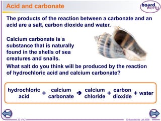 Acid and carbonate 
The products of the reaction between a carbonate and an 
acid are a salt, carbon dioxide and water. 
Calcium carbonate is a 
substance that is naturally 
found in the shells of sea 
creatures and snails. 
What salt do you think will be produced by the reaction 
of hydrochloric acid and calcium carbonate? 
calcium 
carbonate 
calcium 
chloride 
hydrochloric 
acid 
carbon 
dioxide + 
+  + water 
20 of 42 © Boardworks Ltd 2008 
 