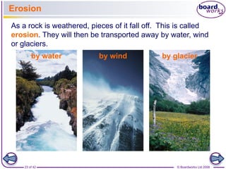 Erosion 
As a rock is weathered, pieces of it fall off. This is called 
erosion. They will then be transported away by water, wind 
or glaciers. 
by water by wind by glacier 
23 of 42 © Boardworks Ltd 2008 
 