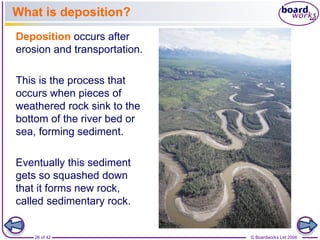 What is deposition? 
Deposition occurs after 
erosion and transportation. 
This is the process that 
occurs when pieces of 
weathered rock sink to the 
bottom of the river bed or 
sea, forming sediment. 
Eventually this sediment 
gets so squashed down 
that it forms new rock, 
called sedimentary rock. 
26 of 42 © Boardworks Ltd 2008 
 