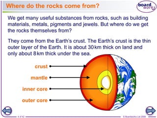 Where do the rocks come from? 
We get many useful substances from rocks, such as building 
materials, metals, pigments and jewels. But where do we get 
the rocks themselves from? 
They come from the Earth’s crust. The Earth’s crust is the thin 
outer layer of the Earth. It is about 30km thick on land and 
only about 8km thick under the sea. 
crust 
mantle 
inner core 
outer core 
4 of 42 © Boardworks Ltd 2008 
 