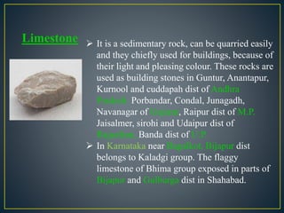 Limestone  It is a sedimentary rock, can be quarried easily
and they chiefly used for buildings, because of
their light and pleasing colour. These rocks are
used as building stones in Guntur, Anantapur,
Kurnool and cuddapah dist of Andhra
Pradesh. Porbandar, Condal, Junagadh,
Navanagar of Gujarat, Raipur dist of M.P.
Jaisalmer, sirohi and Udaipur dist of
Rajasthan, Banda dist of U.P.
 In Karnataka near Bagalkot, Bijapur dist
belongs to Kaladgi group. The flaggy
limestone of Bhima group exposed in parts of
Bijapur and Gulburga dist in Shahabad.
 