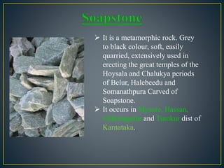  It is a metamorphic rock. Grey
to black colour, soft, easily
quarried, extensively used in
erecting the great temples of the
Hoysala and Chalukya periods
of Belur, Halebeedu and
Somanathpura Carved of
Soapstone.
 It occurs in Mysore, Hassan,
Chikmagalur and Tumkur dist of
Karnataka.
 