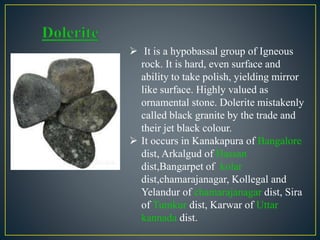  It is a hypobassal group of Igneous
rock. It is hard, even surface and
ability to take polish, yielding mirror
like surface. Highly valued as
ornamental stone. Dolerite mistakenly
called black granite by the trade and
their jet black colour.
 It occurs in Kanakapura of Bangalore
dist, Arkalgud of Hassan
dist,Bangarpet of kolar
dist,chamarajanagar, Kollegal and
Yelandur of chamarajanagar dist, Sira
of Tumkur dist, Karwar of Uttar
kannada dist.
 