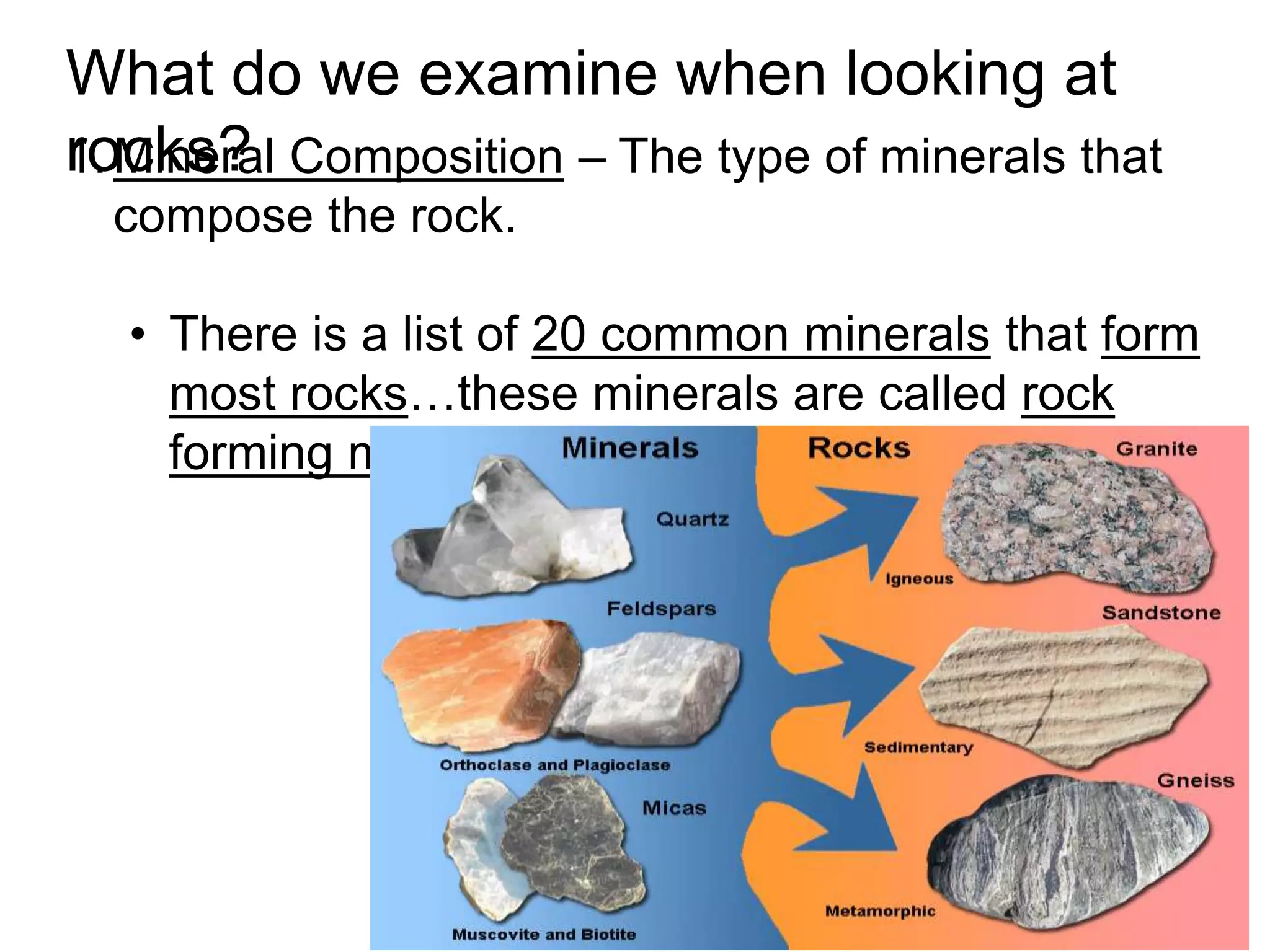 1.Mineral Composition – The type of minerals that
compose the rock.
• There is a list of 20 common minerals that form
most rocks…these minerals are called rock
forming minerals.
What do we examine when looking at
rocks?
 
