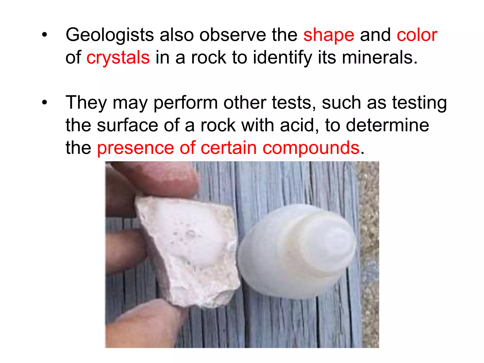 • Geologists also observe the shape and color
of crystals in a rock to identify its minerals.
• They may perform other tests, such as testing
the surface of a rock with acid, to determine
the presence of certain compounds.
 