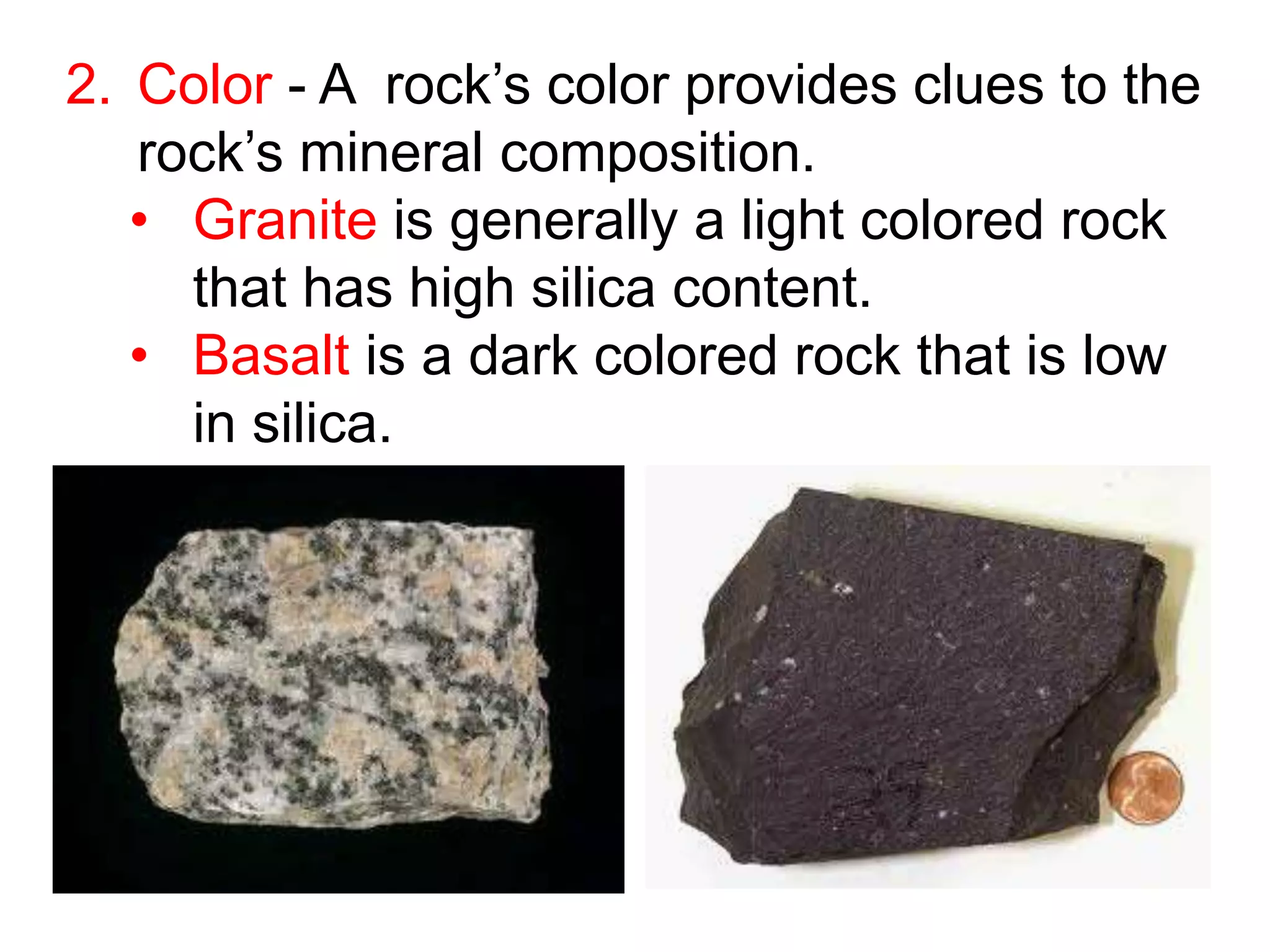 2. Color - A rock’s color provides clues to the
rock’s mineral composition.
• Granite is generally a light colored rock
that has high silica content.
• Basalt is a dark colored rock that is low
in silica.
 