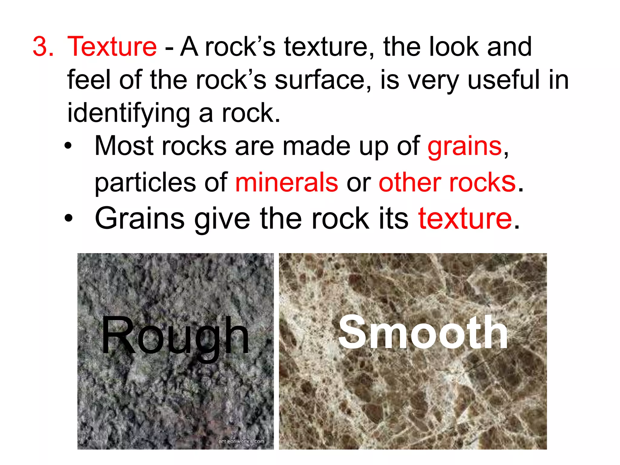 3. Texture - A rock’s texture, the look and
feel of the rock’s surface, is very useful in
identifying a rock.
• Most rocks are made up of grains,
particles of minerals or other rocks.
• Grains give the rock its texture.
Rough Smooth
 